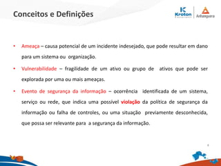 Conceitos e Definições
• Ameaça – causa potencial de um incidente indesejado, que pode resultar em dano
para um sistema ou organização.
• Vulnerabilidade – fragilidade de um ativo ou grupo de ativos que pode ser
explorada por uma ou mais ameaças.
• Evento de segurança da informação – ocorrência identificada de um sistema,
serviço ou rede, que indica uma possível violação da política de segurança da
informação ou falha de controles, ou uma situação previamente desconhecida,
que possa ser relevante para a segurança da informação.
4
 