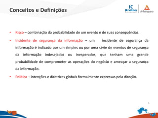 Conceitos e Definições
• Risco – combinação da probabilidade de um evento e de suas consequências.
• Incidente de segurança da informação – um incidente de segurança da
informação é indicado por um simples ou por uma série de eventos de segurança
da informação indesejados ou inesperados, que tenham uma grande
probabilidade de comprometer as operações do negócio e ameaçar a segurança
da informação.
• Política – intenções e diretrizes globais formalmente expressas pela direção.
5
 