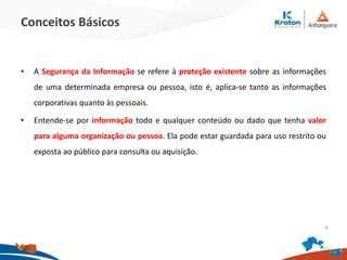 Conceitos Básicos
• A Segurança da Informação se refere à proteção existente sobre as informações
de uma determinada empresa ou pessoa, isto é, aplica-se tanto as informações
corporativas quanto às pessoais.
• Entende-se por informação todo e qualquer conteúdo ou dado que tenha valor
para alguma organização ou pessoa. Ela pode estar guardada para uso restrito ou
exposta ao público para consulta ou aquisição.
6
 