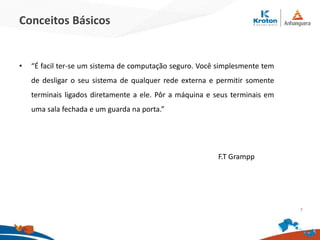 Conceitos Básicos
• “É facil ter-se um sistema de computação seguro. Você simplesmente tem
de desligar o seu sistema de qualquer rede externa e permitir somente
terminais ligados diretamente a ele. Pôr a máquina e seus terminais em
uma sala fechada e um guarda na porta.”
7
F.T Grampp
 