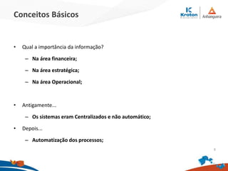 Conceitos Básicos
• Qual a importância da informação?
– Na área financeira;
– Na área estratégica;
– Na área Operacional;
• Antigamente...
– Os sistemas eram Centralizados e não automático;
• Depois...
– Automatização dos processos;
9
 
