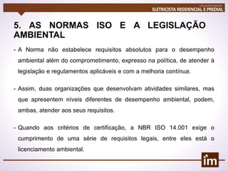 5. AS NORMAS ISO E A LEGISLAÇÃO
AMBIENTAL
- A Norma não estabelece requisitos absolutos para o desempenho
ambiental além do comprometimento, expresso na política, de atender à
legislação e regulamentos aplicáveis e com a melhoria contínua.
- Assim, duas organizações que desenvolvam atividades similares, mas
que apresentem níveis diferentes de desempenho ambiental, podem,
ambas, atender aos seus requisitos.
- Quando aos critérios de certificação, a NBR ISO 14.001 exige o
cumprimento de uma série de requisitos legais, entre eles está o
licenciamento ambiental.
 