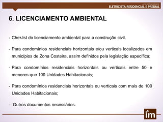 6. LICENCIAMENTO AMBIENTAL
- Cheklist do licenciamento ambiental para a construção civil.
- Para condomínios residenciais horizontais e/ou verticais localizados em
municípios de Zona Costeira, assim definidos pela legislação específica;
- Para condomínios residenciais horizontais ou verticais entre 50 e
menores que 100 Unidades Habitacionais;
- Para condomínios residenciais horizontais ou verticais com mais de 100
Unidades Habitacionais;
- Outros documentos necessários.
 