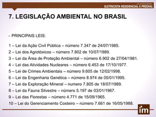 7. LEGISLAÇÃO AMBIENTAL NO BRASIL
- PRINCIPAIS LEIS:
1 – Lei da Ação Civil Pública – número 7.347 de 24/07/1985.
2 – Lei dos Agrotóxicos – número 7.802 de 10/07/1989.
3 – Lei da Área de Proteção Ambiental – número 6.902 de 27/04/1981.
4 – Lei das Atividades Nucleares – número 6.453 de 17/10/1977.
5 – Lei de Crimes Ambientais – número 9.605 de 12/02/1998.
6 – Lei da Engenharia Genética – número 8.974 de 05/01/1995.
7 – Lei da Exploração Mineral – numero 7.805 de 18/07/1989.
8 – Lei da Fauna Silvestre – número 5.197 de 03/01/1967.
9 – Lei das Florestas – número 4.771 de 15/09/1965.
10 – Lei do Gerenciamento Costeiro – número 7.661 de 16/05/1988.
 