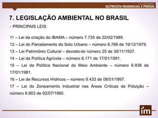 7. LEGISLAÇÃO AMBIENTAL NO BRASIL
- PRINCIPAIS LEIS:
11 – Lei da criação do IBAMA – número 7.735 de 22/02/1989.
12 – Lei do Parcelamento do Solo Urbano – número 6.766 de 19/12/1979.
13 – Lei Patrimônio Cultural – decreto-lei número 25 de 30/11/1937.
14 – Lei da Política Agrícola – número 8.171 de 17/01/1991.
15 – Lei da Política Nacional do Meio Ambiente – número 6.938 de
17/01/1981.
16 – Lei de Recursos Hídricos – número 9.433 de 08/01/1997.
17 – Lei do Zoneamento Industrial nas Áreas Críticas de Poluição –
número 6.803 de 02/07/1980.
 