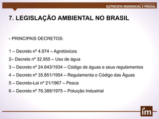 7. LEGISLAÇÃO AMBIENTAL NO BRASIL
- PRINCIPAIS DECRETOS:
1 – Decreto nº 4.074 – Agrotóxicos
2– Decreto nº 32.955 – Uso de água
3 – Decreto nº 24.643/1934 – Código de águas e seus regulamentos
4 – Decreto nº 35.851/1954 – Regulamenta o Código das Águas
5 – Decreto-Lei nº 21/1967 – Pesca
6 – Decreto nº 76.389/1975 – Poluição Industrial
 