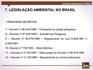 7. LEGISLAÇÃO AMBIENTAL NO BRASIL
- PRINCIPAIS DECRETOS:
7 - Decreto nº 96.044/1988 – Transporte de cargas perigosas
8 – Decreto nº 97.634/1989 – Substâncias Perigosas
9 – Decreto nº 99.274/1990 – Regulamenta as Leis 6.902/1981 e
6.938/1981
10- Decreto nº 750/1993 – Mata Atlântica
11 – Decreto nº 2.120/1997 – Altera parte do Decreto nº 99.274/1990
12 – Decreto nº 3.179/1999 – Regulamenta os crimes ambientais
 