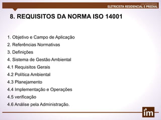 8. REQUISITOS DA NORMA ISO 14001
1. Objetivo e Campo de Aplicação
2. Referências Normativas
3. Definições
4. Sistema de Gestão Ambiental
4.1 Requisitos Gerais
4.2 Política Ambiental
4.3 Planejamento
4.4 Implementação e Operações
4.5 verificação
4.6 Análise pela Administração.
 