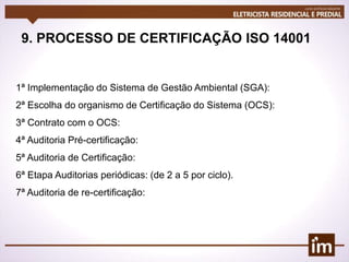 9. PROCESSO DE CERTIFICAÇÃO ISO 14001
1ª Implementação do Sistema de Gestão Ambiental (SGA):
2ª Escolha do organismo de Certificação do Sistema (OCS):
3ª Contrato com o OCS:
4ª Auditoria Pré-certificação:
5ª Auditoria de Certificação:
6ª Etapa Auditorias periódicas: (de 2 a 5 por ciclo).
7ª Auditoria de re-certificação:
 
