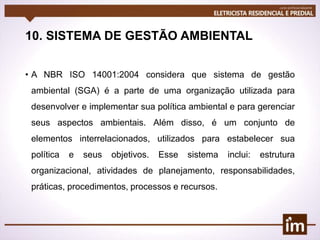 10. SISTEMA DE GESTÃO AMBIENTAL
• A NBR ISO 14001:2004 considera que sistema de gestão
ambiental (SGA) é a parte de uma organização utilizada para
desenvolver e implementar sua política ambiental e para gerenciar
seus aspectos ambientais. Além disso, é um conjunto de
elementos interrelacionados, utilizados para estabelecer sua
política e seus objetivos. Esse sistema inclui: estrutura
organizacional, atividades de planejamento, responsabilidades,
práticas, procedimentos, processos e recursos.
 