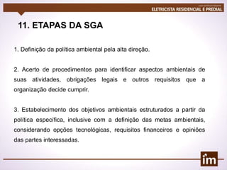 11. ETAPAS DA SGA
1. Definição da política ambiental pela alta direção.
2. Acerto de procedimentos para identificar aspectos ambientais de
suas atividades, obrigações legais e outros requisitos que a
organização decide cumprir.
3. Estabelecimento dos objetivos ambientais estruturados a partir da
política específica, inclusive com a definição das metas ambientais,
considerando opções tecnológicas, requisitos financeiros e opiniões
das partes interessadas.
 
