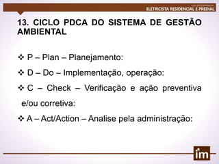 13. CICLO PDCA DO SISTEMA DE GESTÃO
AMBIENTAL
 P – Plan – Planejamento:
 D – Do – Implementação, operação:
 C – Check – Verificação e ação preventiva
e/ou corretiva:
 A – Act/Action – Analise pela administração:
 