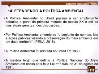 14. ETENDENDO A POLÍTICA AMBIENTAL
• A Política Ambiental no Brasil passou a ser amplamente
debatida a partir da primeira metade do século XX e até os
dias atuais gera grandes discussões.
• Por Política Ambiental entende-se “o conjunto de normas, leis
e ações públicas visando à preservação do meio ambiente em
um dado território”. (PENA, 2016).
• A Política Ambiental foi adotada no Brasil em 1930.
• A matéria legal que definiu a Política Nacional do Meio
Ambiente em nosso país foi a Lei nº 6.938, de 31 de agosto de
1981.
 