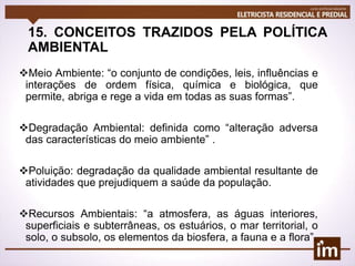 15. CONCEITOS TRAZIDOS PELA POLÍTICA
AMBIENTAL
Meio Ambiente: “o conjunto de condições, leis, influências e
interações de ordem física, química e biológica, que
permite, abriga e rege a vida em todas as suas formas”.
Degradação Ambiental: definida como “alteração adversa
das características do meio ambiente” .
Poluição: degradação da qualidade ambiental resultante de
atividades que prejudiquem a saúde da população.
Recursos Ambientais: “a atmosfera, as águas interiores,
superficiais e subterrâneas, os estuários, o mar territorial, o
solo, o subsolo, os elementos da biosfera, a fauna e a flora”.
 