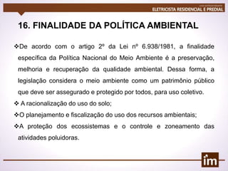 16. FINALIDADE DA POLÍTICA AMBIENTAL
De acordo com o artigo 2º da Lei nº 6.938/1981, a finalidade
específica da Política Nacional do Meio Ambiente é a preservação,
melhoria e recuperação da qualidade ambiental. Dessa forma, a
legislação considera o meio ambiente como um patrimônio público
que deve ser assegurado e protegido por todos, para uso coletivo.
 A racionalização do uso do solo;
O planejamento e fiscalização do uso dos recursos ambientais;
A proteção dos ecossistemas e o controle e zoneamento das
atividades poluidoras.
 