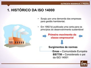 1. HISTÓRICO DA ISO 14000
• Surgiu por uma demanda das empresas
para gestão hambiental;
• Em 1992 foi publicada uma carta para os
princípios do desenvolvimento sustentável
Primeiro movimento da
classe empresarial
Surgimentos de normas
Emas – Comunidade Européia
BS7750 – Considerado o pai
da ISO 14001
 