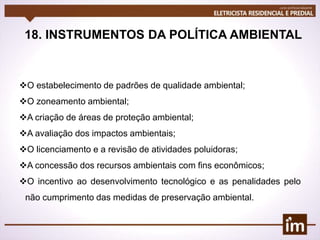 18. INSTRUMENTOS DA POLÍTICA AMBIENTAL
O estabelecimento de padrões de qualidade ambiental;
O zoneamento ambiental;
A criação de áreas de proteção ambiental;
A avaliação dos impactos ambientais;
O licenciamento e a revisão de atividades poluidoras;
A concessão dos recursos ambientais com fins econômicos;
O incentivo ao desenvolvimento tecnológico e as penalidades pelo
não cumprimento das medidas de preservação ambiental.
 