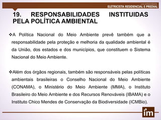 19. RESPONSABILIDADES INSTITUIDAS
PELA POLÍTICA AMBIENTAL
A Política Nacional do Meio Ambiente prevê também que a
responsabilidade pela proteção e melhoria da qualidade ambiental é
da União, dos estados e dos municípios, que constituem o Sistema
Nacional do Meio Ambiente.
Além dos órgãos regionais, também são responsáveis pelas políticas
ambientais brasileiras o Conselho Nacional do Meio Ambiente
(CONAMA), o Ministério do Meio Ambiente (MMA), o Instituto
Brasileiro do Meio Ambiente e dos Recursos Renováveis (IBAMA) e o
Instituto Chico Mendes de Conservação da Biodiversidade (ICMBio).
 