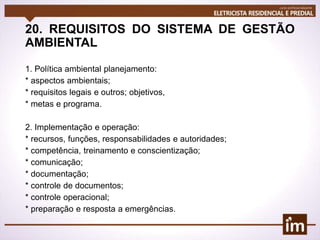 20. REQUISITOS DO SISTEMA DE GESTÃO
AMBIENTAL
1. Política ambiental planejamento:
* aspectos ambientais;
* requisitos legais e outros; objetivos,
* metas e programa.
2. Implementação e operação:
* recursos, funções, responsabilidades e autoridades;
* competência, treinamento e conscientização;
* comunicação;
* documentação;
* controle de documentos;
* controle operacional;
* preparação e resposta a emergências.
 