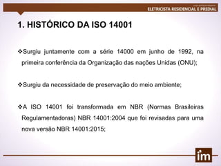 1. HISTÓRICO DA ISO 14001
Surgiu juntamente com a série 14000 em junho de 1992, na
primeira conferência da Organização das nações Unidas (ONU);
Surgiu da necessidade de preservação do meio ambiente;
A ISO 14001 foi transformada em NBR (Normas Brasileiras
Regulamentadoras) NBR 14001:2004 que foi revisadas para uma
nova versão NBR 14001:2015;
 