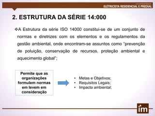 2. ESTRUTURA DA SÉRIE 14:000
A Estrutura da série ISO 14000 constitui-se de um conjunto de
normas e diretrizes com os elementos e os regulamentos da
gestão ambiental, onde encontram-se assuntos como “prevenção
de poluição, conservação de recursos, proteção ambiental e
aquecimento global”;
Permite que as
organizações
formulem normas
em levem em
consideração
• Metas e Objetivos;
• Requisitos Legais;
• Impacto ambiental;
 