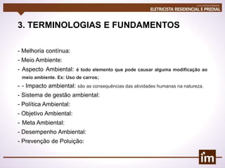 3. TERMINOLOGIAS E FUNDAMENTOS
- Melhoria contínua:
- Meio Ambiente:
- Aspecto Ambiental: é todo elemento que pode causar alguma modificação ao
meio ambiente. Ex: Uso de carros;
- - Impacto ambiental: são as consequências das atividades humanas na natureza.
- Sistema de gestão ambiental:
- Política Ambiental:
- Objetivo Ambiental:
- Meta Ambiental:
- Desempenho Ambiental:
- Prevenção de Poluição:
 