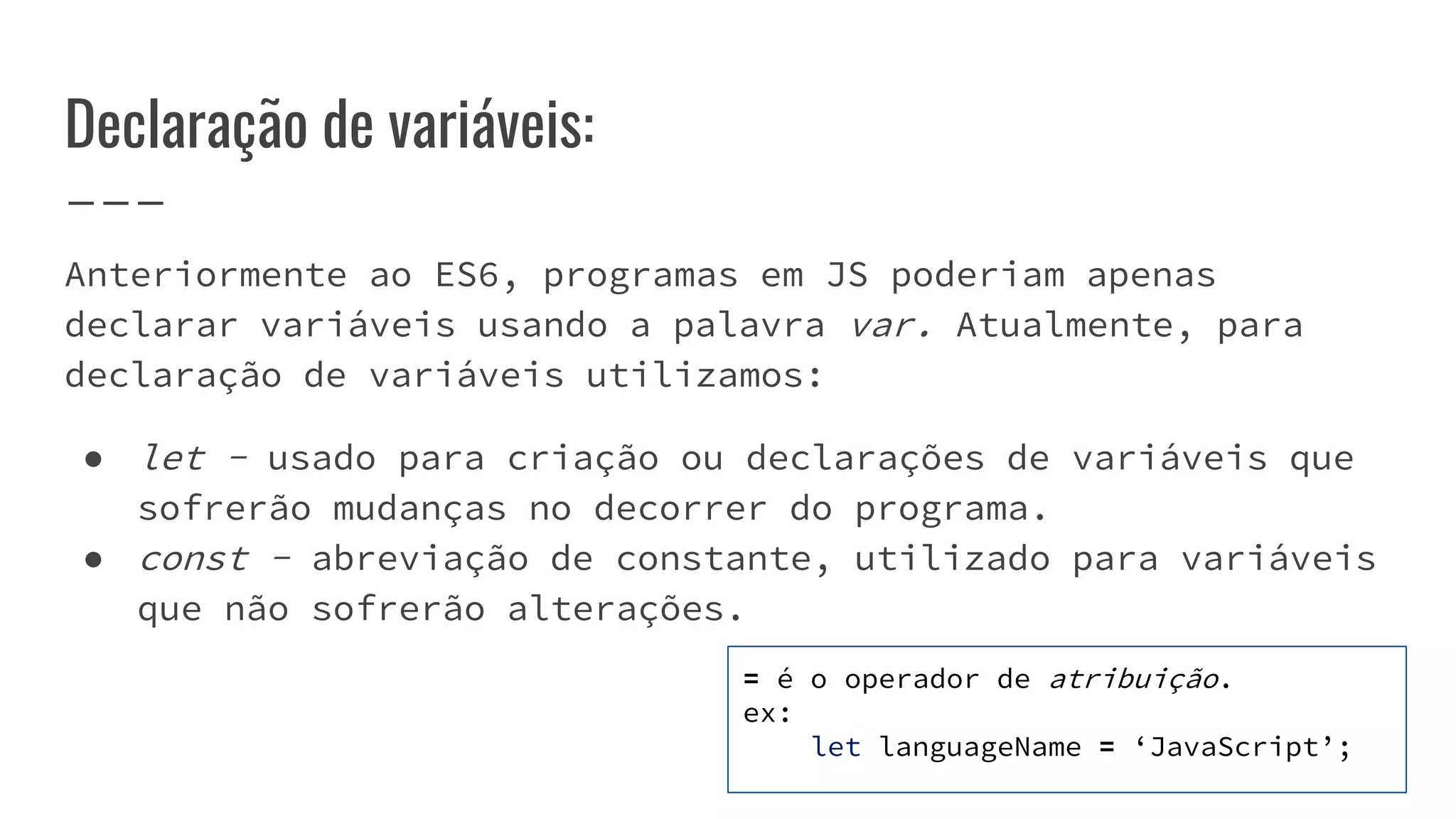 Declaração de variáveis:
Anteriormente ao ES6, programas em JS poderiam apenas
declarar variáveis usando a palavra var. Atualmente, para
declaração de variáveis utilizamos:
● let - usado para criação ou declarações de variáveis que
sofrerão mudanças no decorrer do programa.
● const - abreviação de constante, utilizado para variáveis
que não sofrerão alterações.
= é o operador de atribuição.
ex:
let languageName = ‘JavaScript’;
 