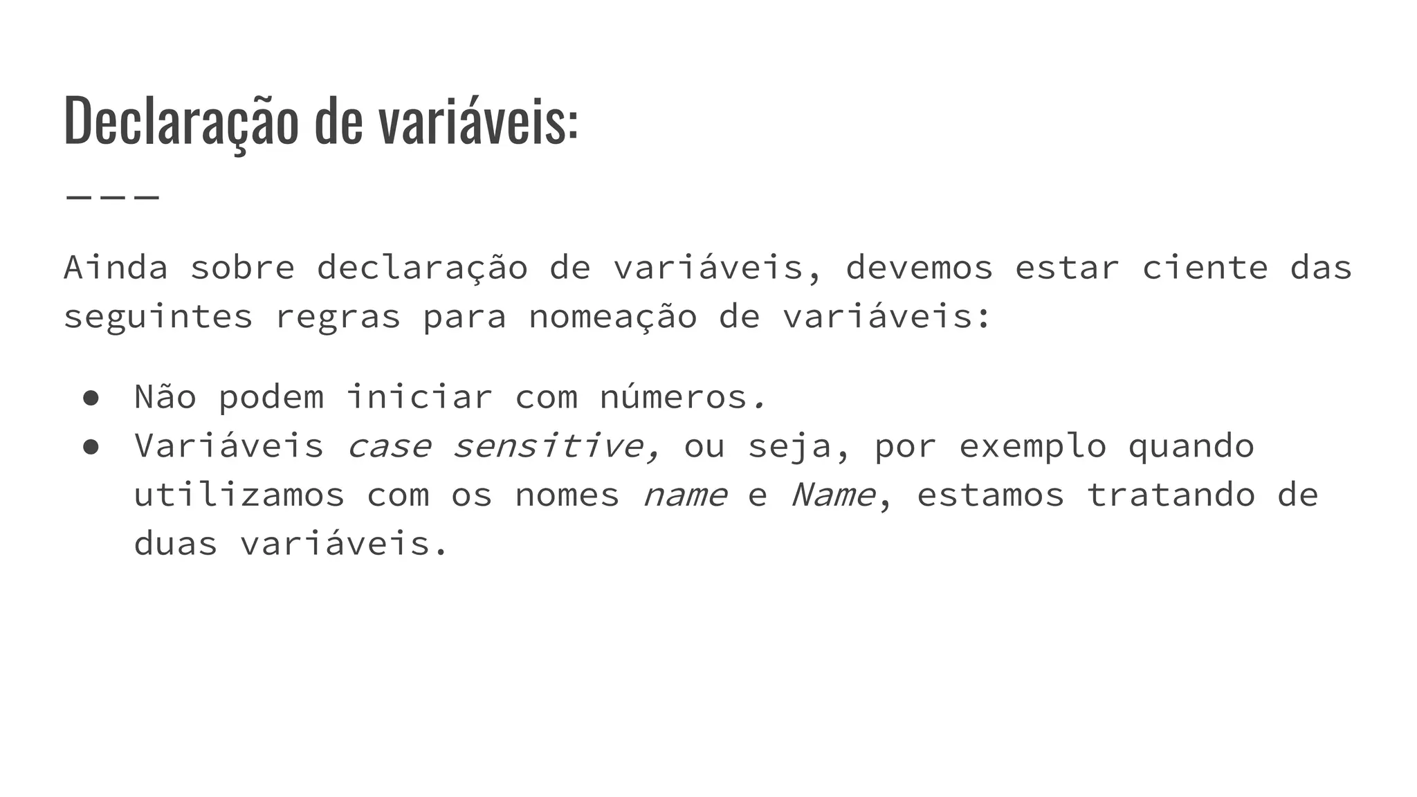Declaração de variáveis:
Ainda sobre declaração de variáveis, devemos estar ciente das
seguintes regras para nomeação de variáveis:
● Não podem iniciar com números.
● Variáveis case sensitive, ou seja, por exemplo quando
utilizamos com os nomes name e Name, estamos tratando de
duas variáveis.
 