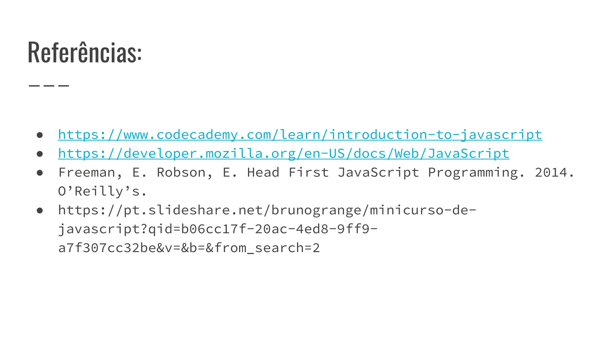 Referências:
● https://www.codecademy.com/learn/introduction-to-javascript
● https://developer.mozilla.org/en-US/docs/Web/JavaScript
● Freeman, E. Robson, E. Head First JavaScript Programming. 2014.
O’Reilly’s.
● https://pt.slideshare.net/brunogrange/minicurso-de-
javascript?qid=b06cc17f-20ac-4ed8-9ff9-
a7f307cc32be&v=&b=&from_search=2
 