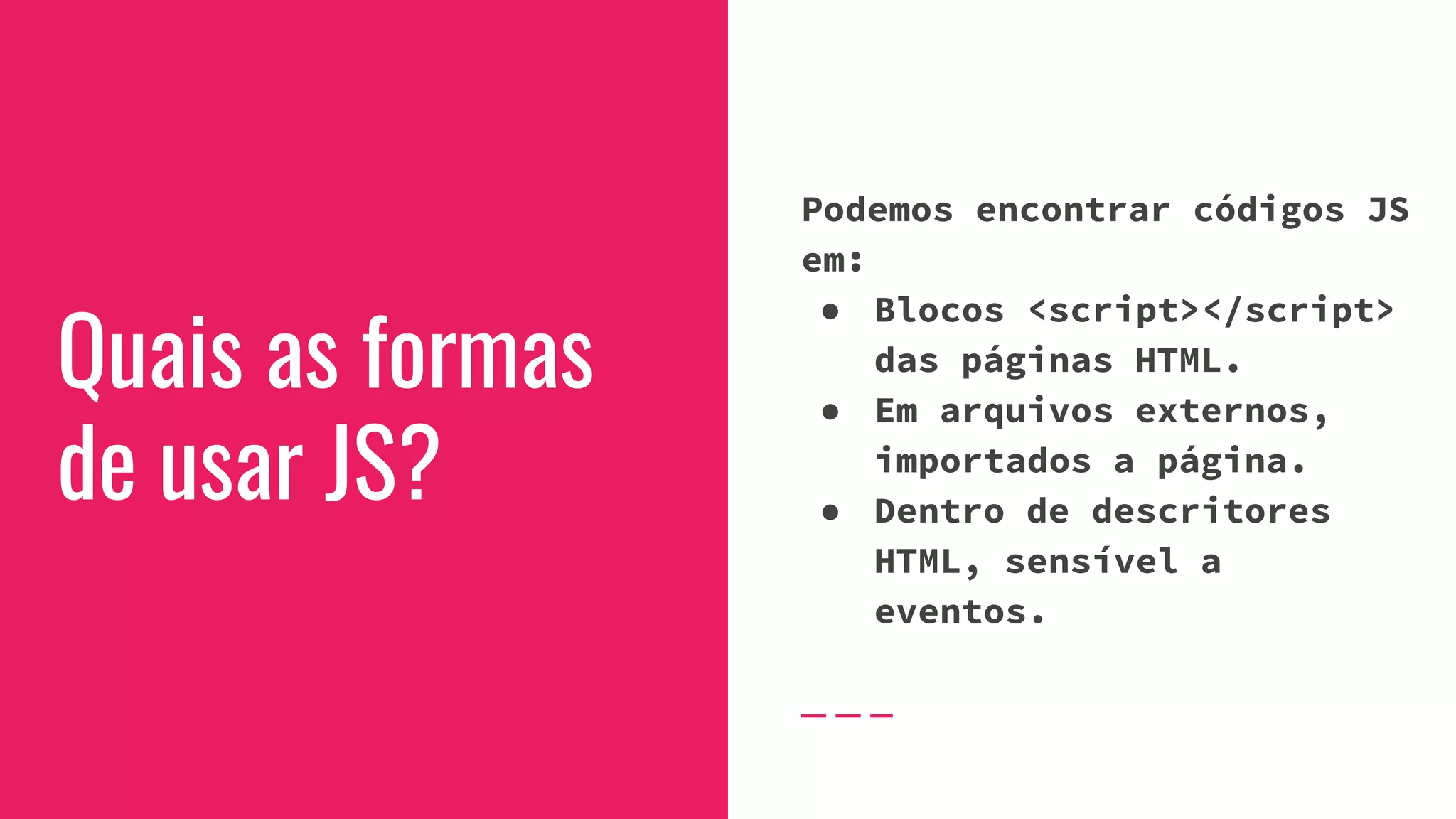 Quais as formas
de usar JS?
Podemos encontrar códigos JS
em:
● Blocos <script></script>
das páginas HTML.
● Em arquivos externos,
importados a página.
● Dentro de descritores
HTML, sensível a
eventos.
 
