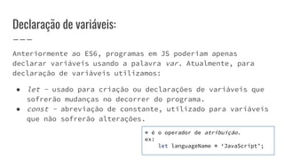 Declaração de variáveis:
Anteriormente ao ES6, programas em JS poderiam apenas
declarar variáveis usando a palavra var. Atualmente, para
declaração de variáveis utilizamos:
● let - usado para criação ou declarações de variáveis que
sofrerão mudanças no decorrer do programa.
● const - abreviação de constante, utilizado para variáveis
que não sofrerão alterações.
= é o operador de atribuição.
ex:
let languageName = ‘JavaScript’;
 