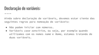 Declaração de variáveis:
Ainda sobre declaração de variáveis, devemos estar ciente das
seguintes regras para nomeação de variáveis:
● Não podem iniciar com números.
● Variáveis case sensitive, ou seja, por exemplo quando
utilizamos com os nomes name e Name, estamos tratando de
duas variáveis.
 