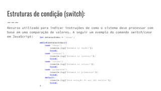 Estruturas de condição (switch):
Recurso utilizado para indicar instruções de como o sistema deve processar com
base em uma comparação de valores. A seguir um exemplo do comando switch/case
em JavaScript:
 