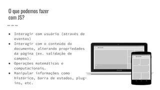 O que podemos fazer
com JS?
● Interagir com usuário (através de
eventos)
● Interagir com o conteúdo do
documento, alterando propriedades
da página (ex. validação de
campos).
● Operações matemáticas e
computacionais.
● Manipular informações como
histórico, barra de estados, plug-
ins, etc.
 