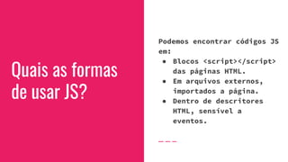 Quais as formas
de usar JS?
Podemos encontrar códigos JS
em:
● Blocos <script></script>
das páginas HTML.
● Em arquivos externos,
importados a página.
● Dentro de descritores
HTML, sensível a
eventos.
 
