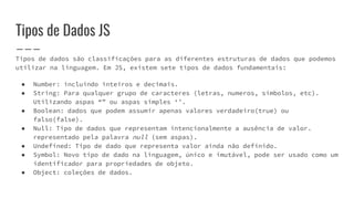 Tipos de Dados JS
Tipos de dados são classificações para as diferentes estruturas de dados que podemos
utilizar na linguagem. Em JS, existem sete tipos de dados fundamentais:
● Number: incluindo inteiros e decimais.
● String: Para qualquer grupo de caracteres (letras, numeros, símbolos, etc).
Utilizando aspas “” ou aspas simples ‘’.
● Boolean: dados que podem assumir apenas valores verdadeiro(true) ou
falso(false).
● Null: Tipo de dados que representam intencionalmente a ausência de valor.
representado pela palavra null (sem aspas).
● Undefined: Tipo de dado que representa valor ainda não definido.
● Symbol: Novo tipo de dado na linguagem, único e imutável, pode ser usado como um
identificador para propriedades de objeto.
● Object: coleções de dados.
 
