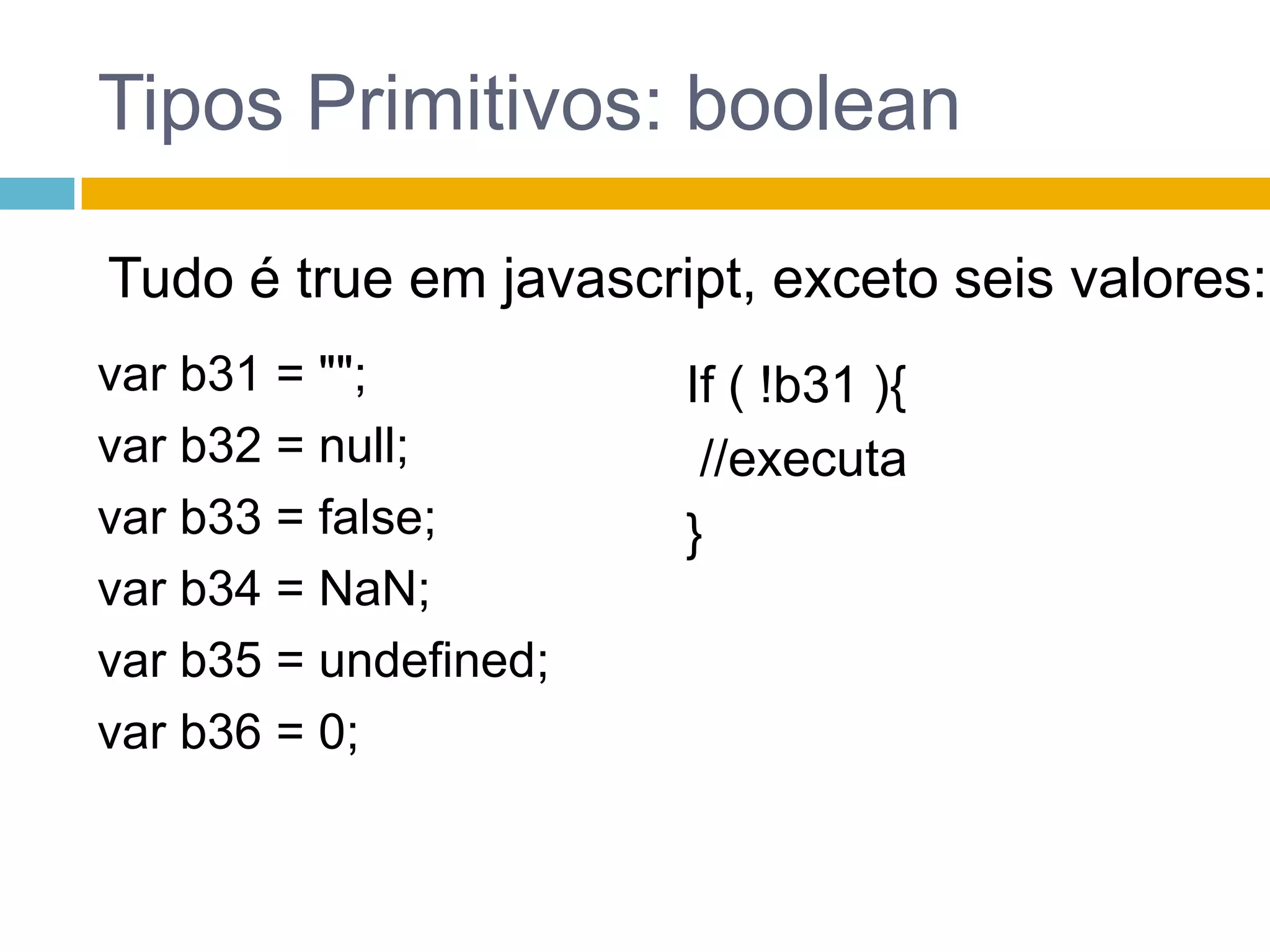 Tipos Primitivos: booleanTudo é true em javascript, exceto seis valores:var b31 = "";var b32 = null;var b33 = false;var b34 = NaN;var b35 = undefined;var b36 = 0;If ( !b31 ){ //executa}