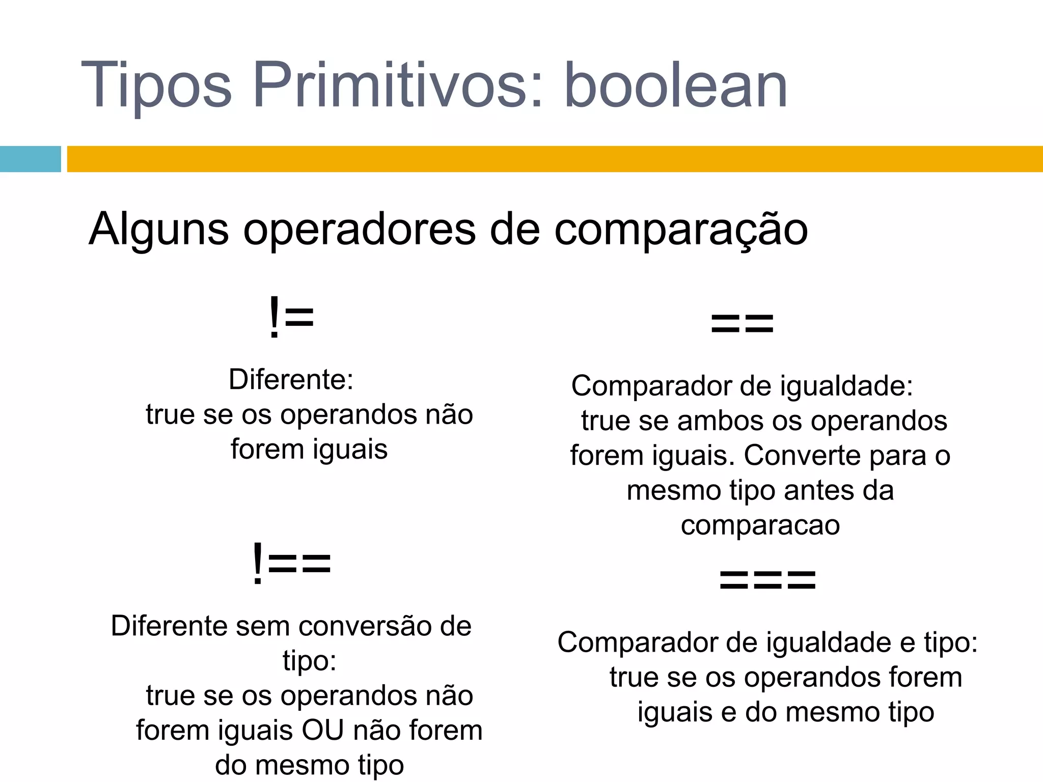 Tipos Primitivos: booleanAlguns operadores de comparação!=Diferente:true se os operandos não forem iguais==Comparador de igualdade:true se ambos os operandos forem iguais. Converte para o mesmo tipo antes da comparacao!==Diferente sem conversão de tipo: true se os operandos não forem iguais OU não forem do mesmo tipo===Comparador de igualdade e tipo:true se os operandos forem iguais e do mesmo tipo