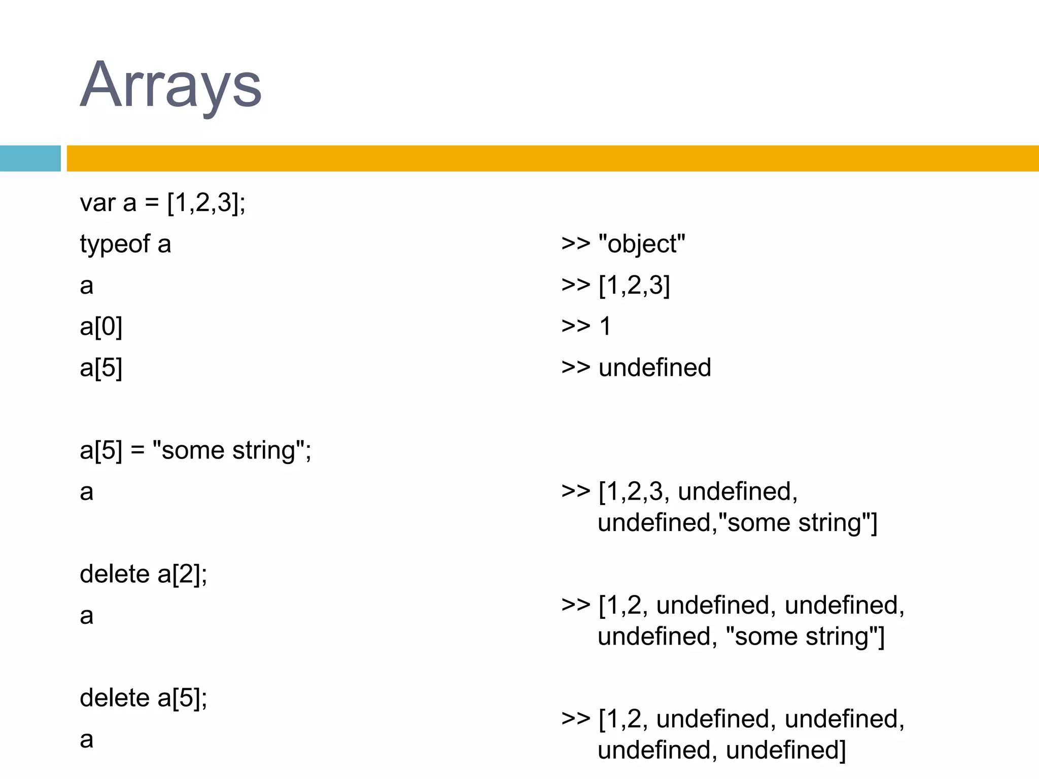 Arraysvar a = [1,2,3];typeof aaa[0]a[5]a[5] = "some string";adelete a[2];adelete a[5];a>> "object">> [1,2,3]>> 1>> undefined>> [1,2,3, undefined, undefined,"some string"]>> [1,2, undefined, undefined, undefined, "some string"]>> [1,2, undefined, undefined, undefined, undefined]