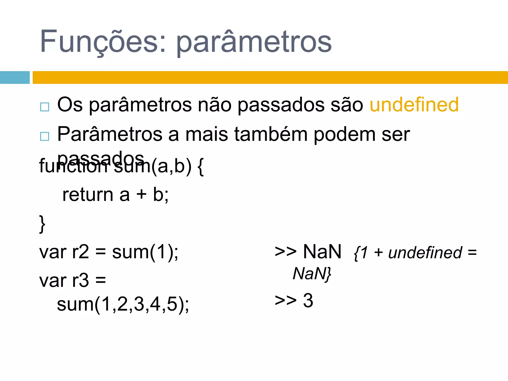 Funções: parâmetrosOs parâmetros não passados são undefinedParâmetros a mais também podem ser passadosfunction sum(a,b) {	 return a + b;}var r2 = sum(1);var r3 = sum(1,2,3,4,5);>> NaN{1 + undefined = NaN}>> 3