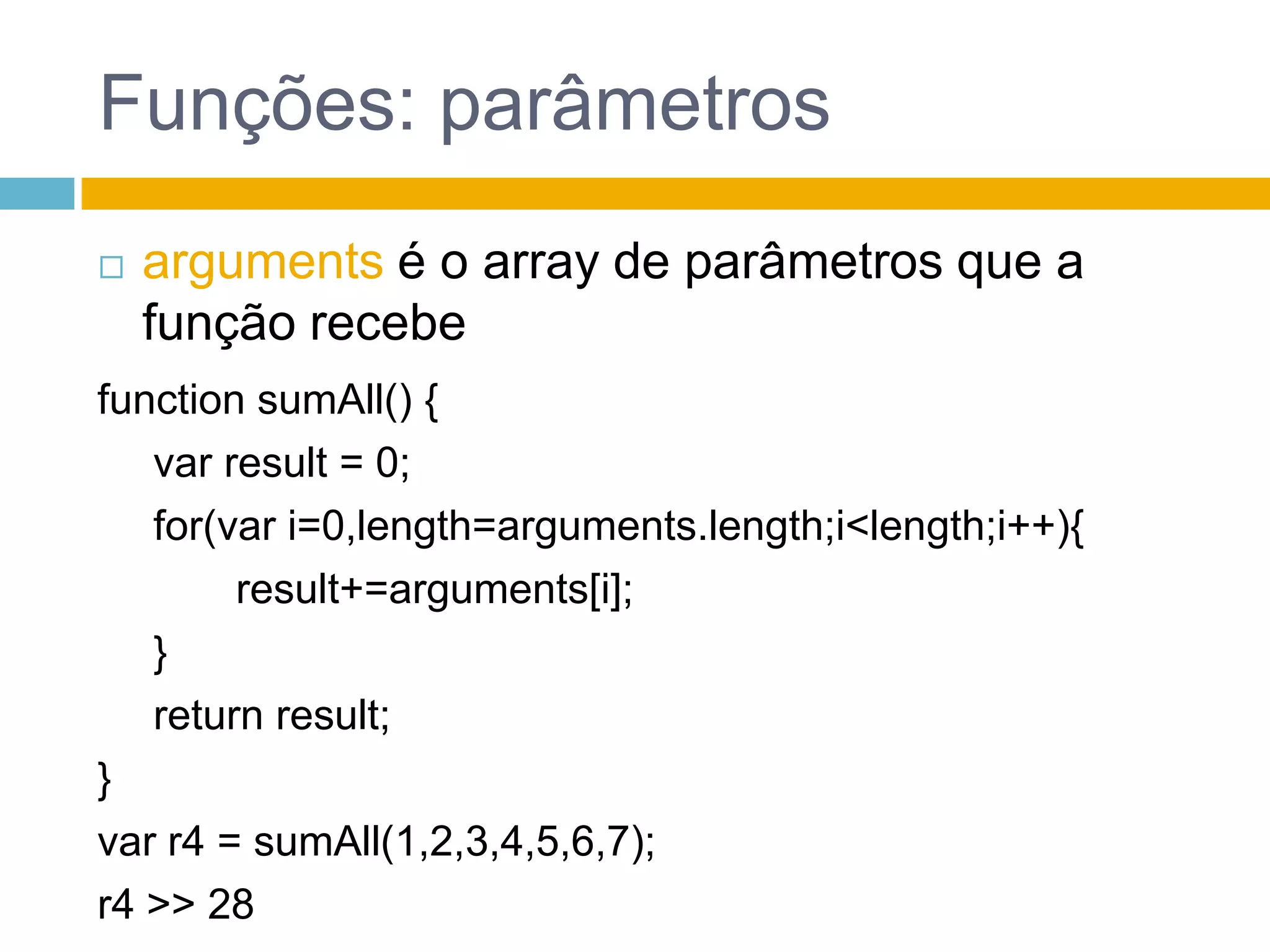 Funções: parâmetrosargumentsé o array de parâmetros que a função recebefunction sumAll() {var result = 0;	 for(vari=0,length=arguments.length;i<length;i++){		 result+=arguments[i];	 }	 return result;}var r4 = sumAll(1,2,3,4,5,6,7);r4 >> 28 