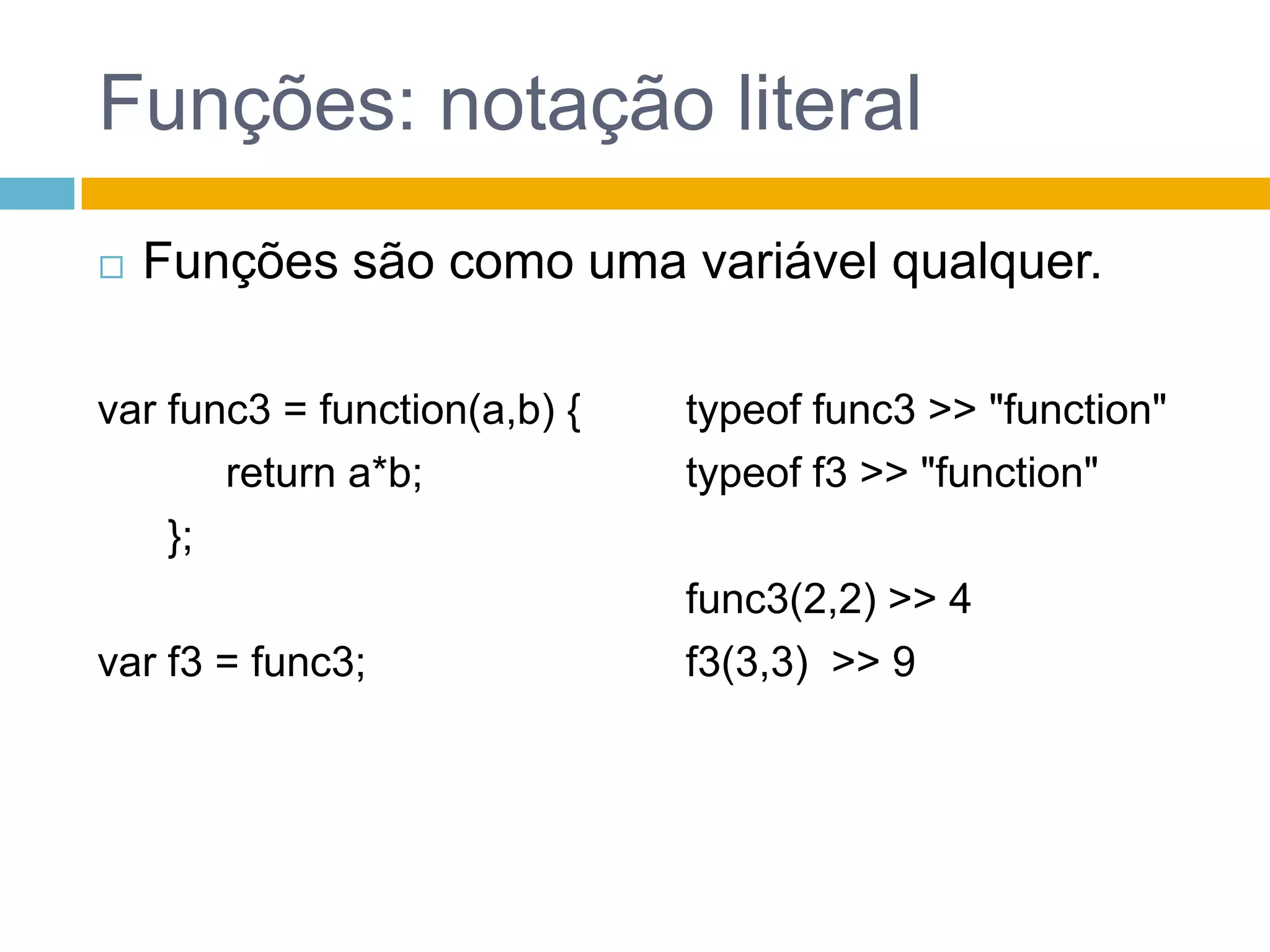 Funções: notação literalFunções são como uma variável qualquer.var func3 = function(a,b) {           return a*b;      };var f3 = func3;typeof func3 >> "function"typeof f3 >> "function" func3(2,2) >> 4		f3(3,3)  >> 9		