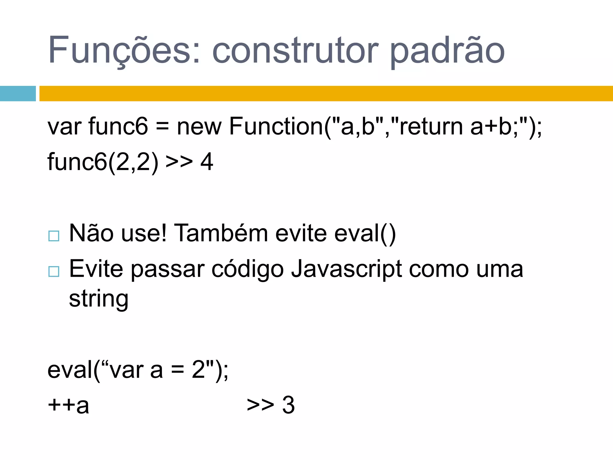 Funções: construtor padrãovar func6 = new Function("a,b","returna+b;");func6(2,2) >> 4Não use! Tambémeviteeval()EvitepassarcódigoJavascriptcomouma stringeval(“var a = 2");++a                       >> 3