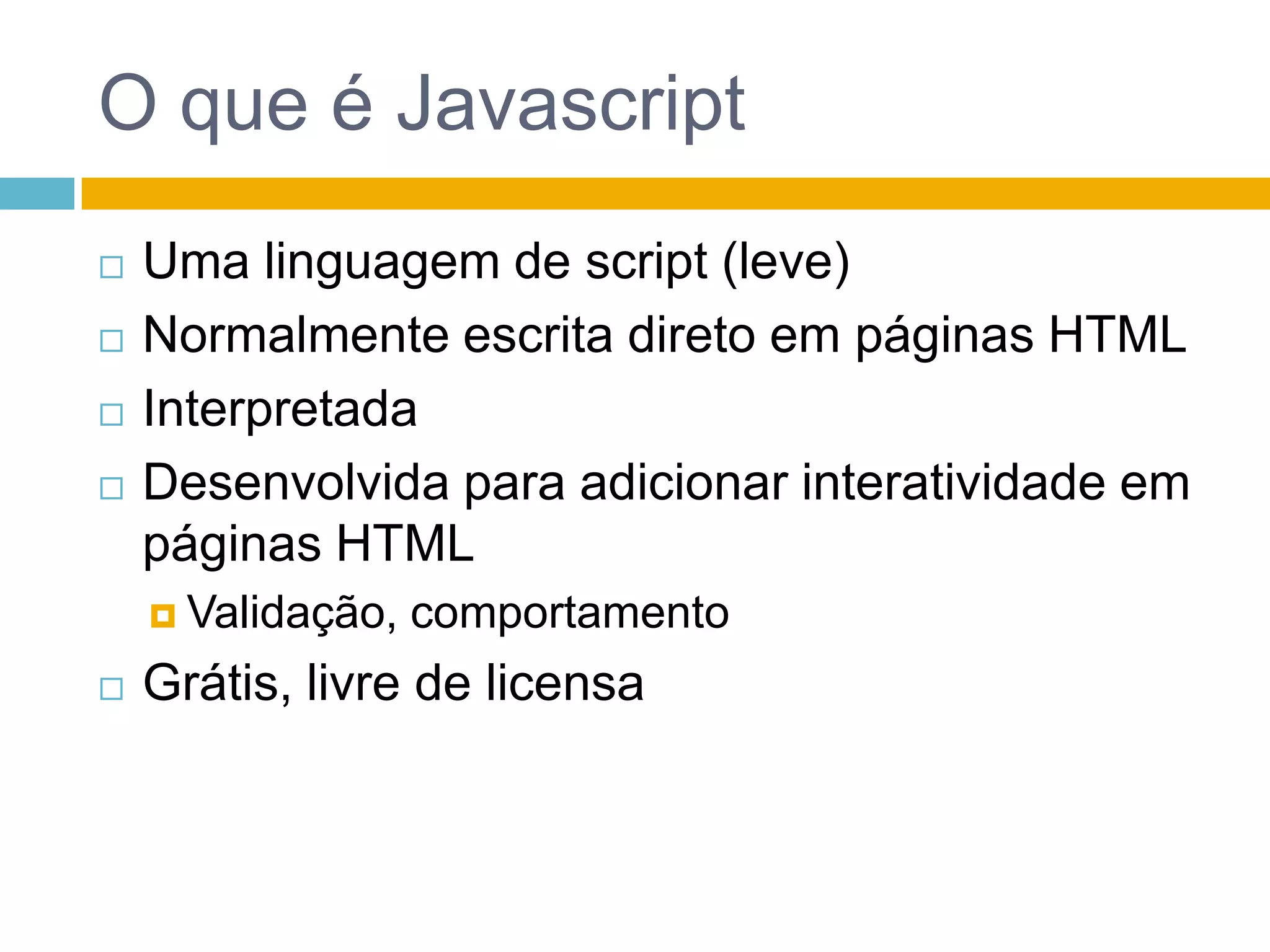 O que é JavascriptUma linguagem de script (leve)Normalmente escrita direto em páginas HTMLInterpretadaDesenvolvida para adicionar interatividade em páginas HTMLValidação, comportamentoGrátis, livre de licensa