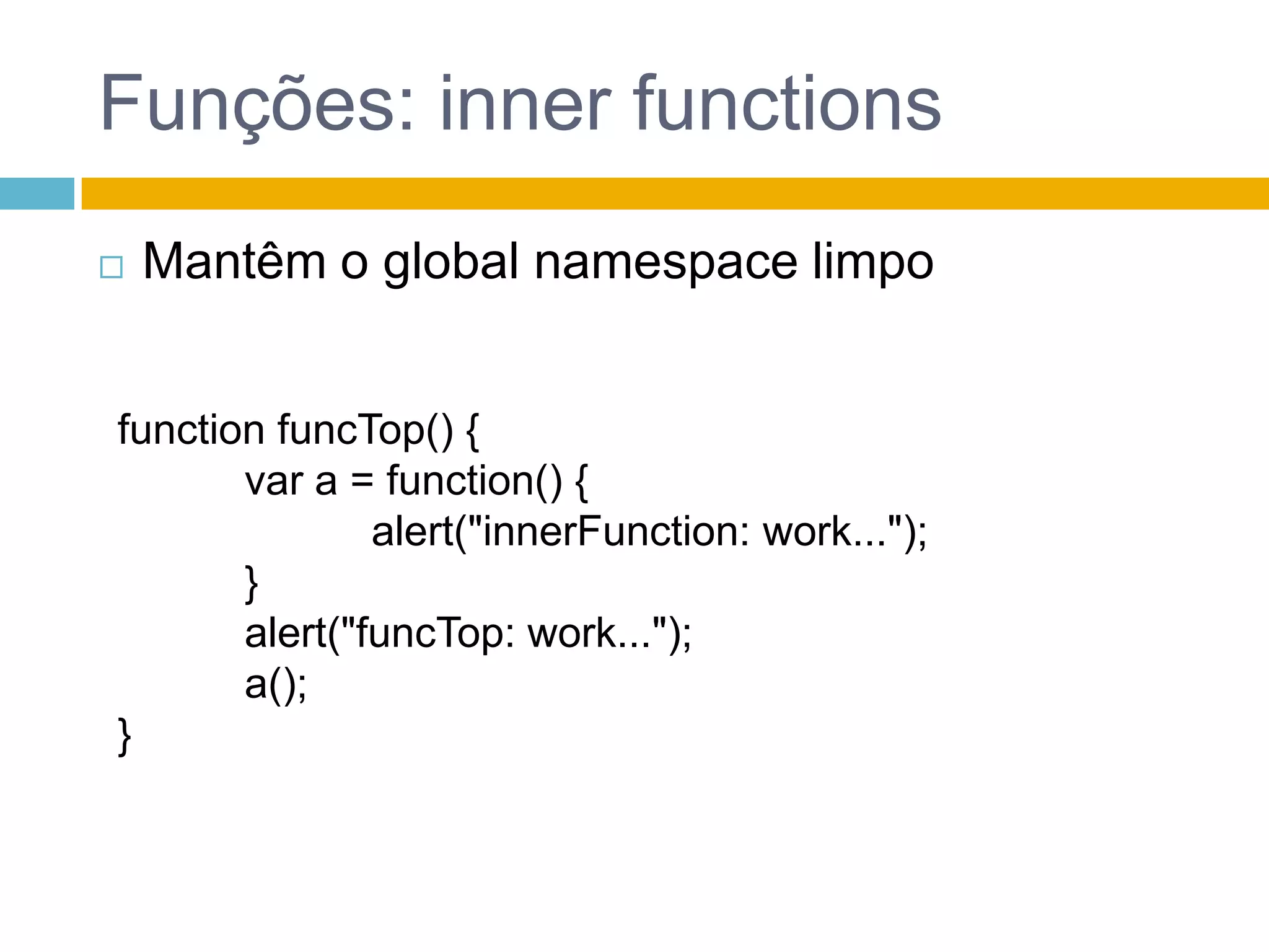 Funções: innerfunctionsMantêm o global namespace limpofunction funcTop() {var a = function() {		alert("innerFunction: work...");	}	alert("funcTop: work...");	a();}