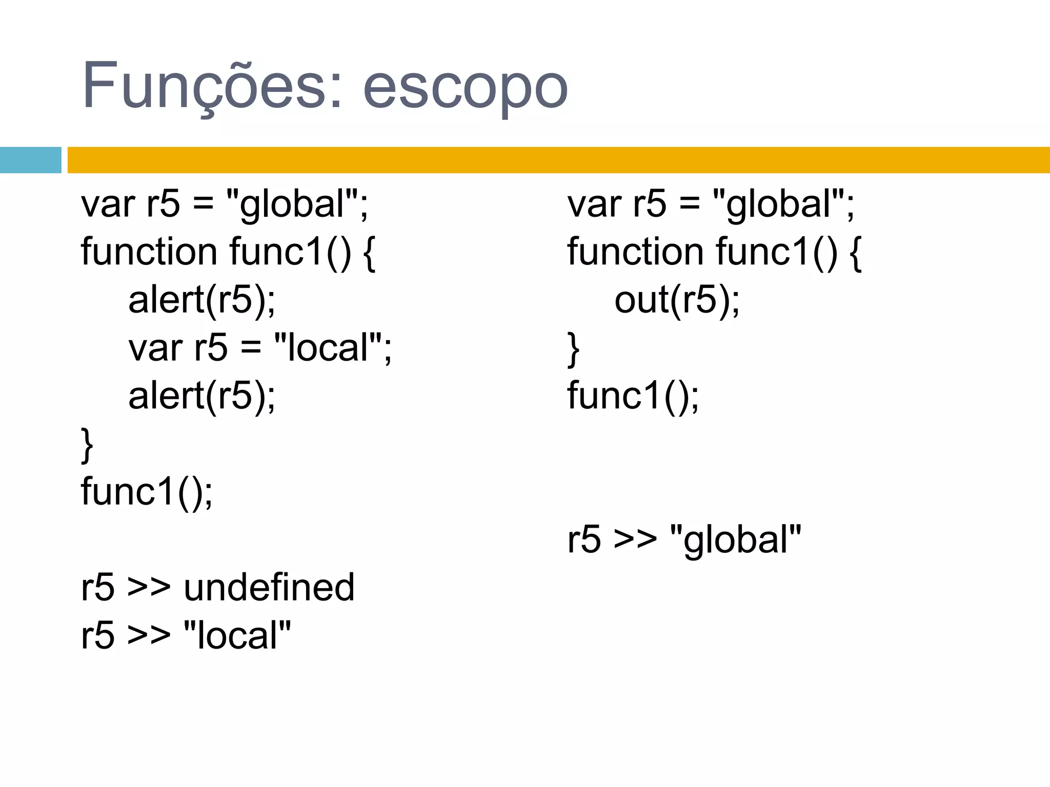 Funções: escopovar r5 = "global";function func1() {alert(r5);	 var r5 = "local";alert(r5);}func1();r5 >> undefinedr5 >> "local"var r5 = "global";function func1() {	 out(r5);}func1();r5 >> "global"