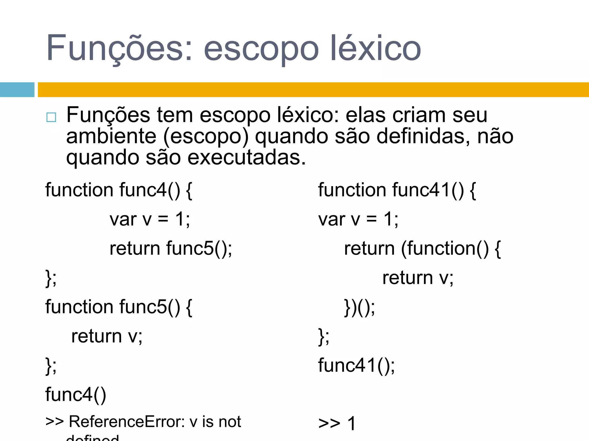 Funções: escopo léxicoFunções tem escopo léxico: elas criam seu ambiente (escopo) quando são definidas, não quando são executadas.function func4() {var v = 1;		 return func5();};function func5() {	 return v;};func4()>> ReferenceError: v is not definedfunction func41() {var v = 1;	 return (function() {		 return v;	 })();	};func41();>> 1