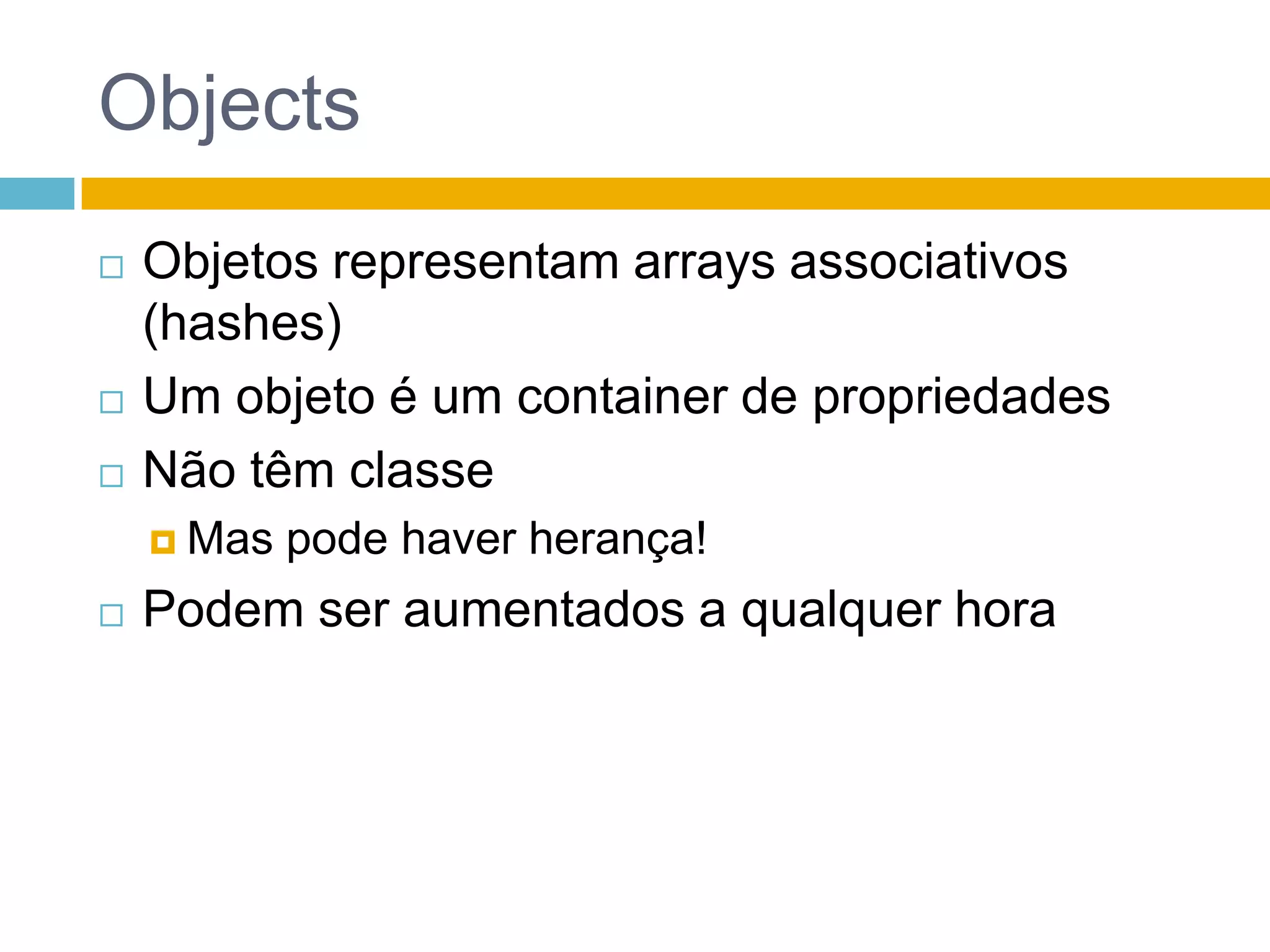 Objetos: arrays associativosvarobj = {	 prop:1,	 prop2:"string",	 "unusual-prop":"value",	 'WTF?$#!@$':{		 a:"a-val"	 },	 array: [1,2,3]	};typeofobj >> objectobj.prop >> obj["unusual-prop"] >> "value" obj['WTF?$#!@$'].a >> "a-val"obj.array >> [1,2,3]obj["array"] >> [1,2,3]