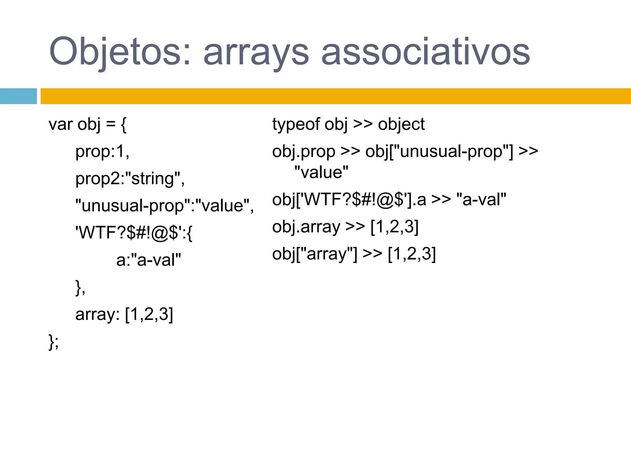 Objects: LiteraisPropriedades podem ser qualquer valor, exceto undefinedO nome de uma propriedade pode ser qualquer string, inclusive “”var empty_object = {}; var person = {      "first-name": "Jerome",      "last-name": "Howard" };var flight = { airline: "Oceanic", number: 815, departure: { 		time: "2004-09-22 14:55", 		city: "Sydney" 	}, arrival: { 		time: "2004-09-23 10:42",		city: "Los Angeles" } };