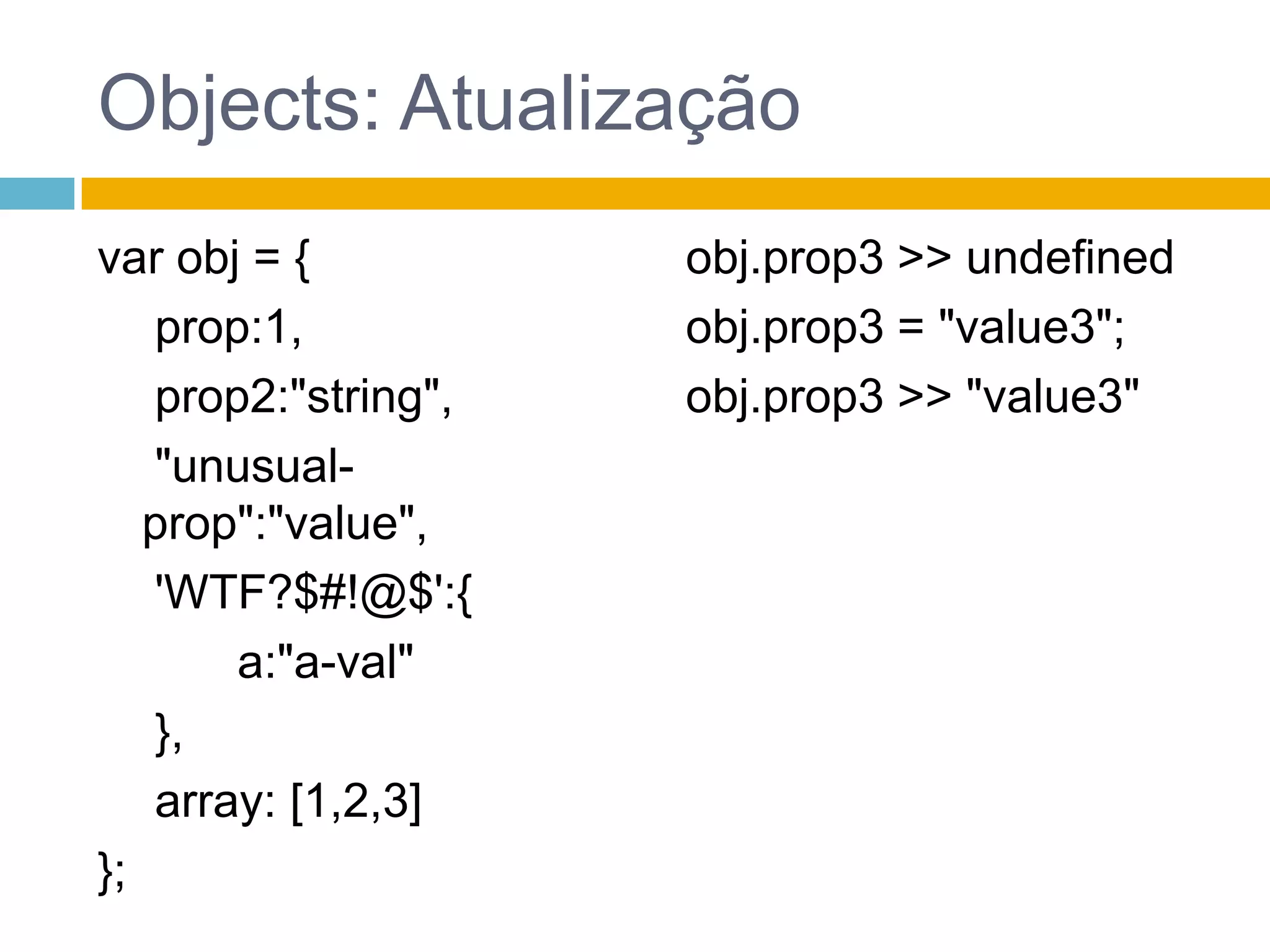 Objects: referênciaObjetos sempre são passados por referenciavar obj1 = {	 a:"val-a"};var obj2 = obj1;obj1.a >> "val-a"obj2.a >> "val-a“obj2.a = "val-a2“;obj1.a >> "val-a2"obj2.a >> "val-a2"var obj3 = {	 a:"val-a"};obj1===obj2 >> trueobj1===obj3 >> falsevar a = {}, b = {}, c = {};    //todos diferentesa = b = c = {};  //todos o mesmo objeto vazio
